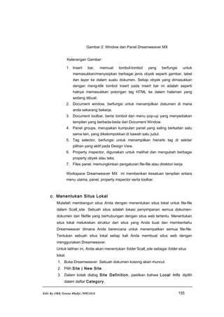 Gambar 2. Window dan Panel Dreamweaver MX
Keterangan Gambar:
1. Insert bar, memuat tombol-tombol yang berfungsi untuk
memasukkan/menyisipkan berbagai jenis obyek seperti gambar, tabel
dan layer ke dalam suatu dokumen. Setiap obyek yang dimasukkan
dengan meng-klik tombol insert pada insert bar ini adalah seperti
halnya memasukkan potongan tag HTML ke dalam halaman yang
sedang dibuat.
2. Document window, berfungsi untuk menampilkan dokumen di mana
anda sekarang bekerja.
3. Document toolbar, berisi tombol dan menu pop-up yang menyediakan
tampilan yang berbeda-beda dari Document Window.
4. Panel groups, merupakan kumpulan panel yang saling berkaitan satu
sama lain, yang dikelompokkan di bawah satu judul.
5. Tag selector, berfungsi untuk menampilkan hierarki tag di sekitar
pilihan yang aktif pada Design View.
6. Property inspector, digunakan untuk melihat dan mengubah berbagai
property obyek atau teks.
7. Files panel, memungkinkan pengaturan file-file atau direktori kerja.
Workspace Dreamweaver MX ini memberikan kesatuan tampilan antara
menu utama, panel, property inspector serta toolbar.
c. Menentukan Situs Lokal
Mulailah membangun situs Anda dengan menentukan situs lokal untuk file-file
dalam Scall_site. Sebuah situs adalah lokasi penyimpanan semua dokumen-
dokumen dan filefile yang berhubungan dengan situs web tertentu. Menentukan
situs lokal melukiskan struktur dari situs yang Anda buat dan memberitahu
Dreamweaver dimana Anda berencana untuk menempatkan semua file-file.
Tentukan sebuah situs lokal setiap kali Anda membuat situs web dengan
menggunakan Dreamweaver.
Untuk latihan ini, Anda akan menentukan folder Scall_site sebagai folder situs
lokal.
1. Buka Dreamweaver. Sebuah dokumen kosong akan muncul.
2. Pilih Site | New Site.
3. Dalam kotak dialog Site Definition, pastikan bahwa Local Info dipilih
dalam daftar Category.
Edit By SMK Taruna Bhakti /WP/2010 155
 