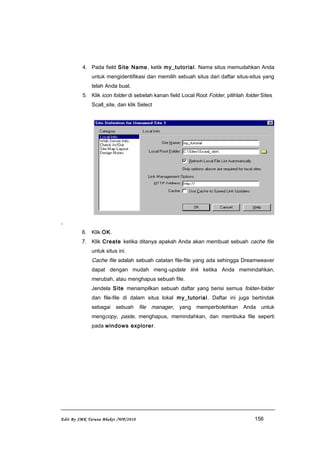 4. Pada field Site Name, ketik my_tutorial. Nama situs memudahkan Anda
untuk mengidentifikasi dan memilih sebuah situs dari daftar situs-situs yang
telah Anda buat.
5. Klik icon folder di sebelah kanan field Local Root Folder, pilihlah folder Sites
Scall_site, dan klik Select
.
6. Klik OK.
7. Klik Create ketika ditanya apakah Anda akan membuat sebuah cache file
untuk situs ini.
Cache file adalah sebuah catatan file-file yang ada sehingga Dreamweaver
dapat dengan mudah meng-update link ketika Anda memindahkan,
merubah, atau menghapus sebuah file.
Jendela Site menampilkan sebuah daftar yang berisi semua folder-folder
dan file-file di dalam situs lokal my_tutorial. Daftar ini juga bertindak
sebagai sebuah file manager, yang memperbolehkan Anda untuk
mengcopy, paste, menghapus, memindahkan, dan membuka file seperti
pada windows explorer.
Edit By SMK Taruna Bhakti /WP/2010 156
 
