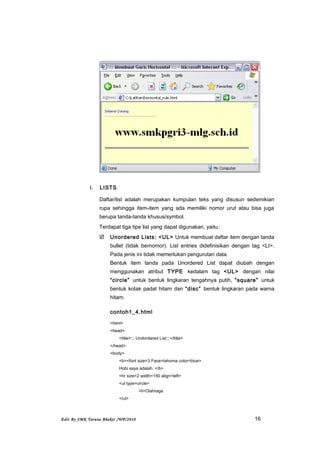 i. LISTS
Daftar/list adalah merupakan kumpulan teks yang disusun sedemikian
rupa sehingga item-item yang ada memiliki nomor urut atau bisa juga
berupa tanda-tanda khusus/symbol.
Terdapat tiga tipe list yang dapat digunakan, yaitu:
 Unordered Lists: <UL> Untuk membuat daftar item dengan tanda
bullet (tidak bernomor). List entries didefinisikan dengan tag <LI>.
Pada jenis ini tidak memerlukan pengurutan data.
Bentuk item tanda pada Unordered List dapat diubah dengan
menggunakan atribut TYPE kedalam tag <UL> dengan nilai
“circle” untuk bentuk lingkaran tengahnya putih, “square” untuk
bentuk kotak padat hitam dan “disc” bentuk lingkaran pada warna
hitam.
contoh1_4.html
<html>
<head>
<title>::: Undordered List:::</title>
</head>
<body>
<b><font size=3 Face=tahoma color=blue>
Hobi saya adalah: </b>
<hr size=2 width=150 align=left>
<ul type=circle>
<li>Olahraga
</ul>
Edit By SMK Taruna Bhakti /WP/2010 16
 