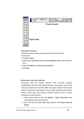 Menyimpan dokumen
Simpanlah dokumen kosong yang Anda buat ketika Anda membuka
Dreamweaver.
1. Pilih File | Save.
2. Dalam kotak dialog Save As, pilih folder Sites/Scall_site untuk menyimpan
file ini.
3. Dalam field Name, ketik my_scall_home.html.
4. Klik Save.
Menentukan Judul dari Halaman
Menentukan judul dari halaman dokumen HTML membantu pembaca
mengidentifikasi halaman ketika sedang browsing. Judul halaman muncul pada
baris judul browser (title bar) ketika dilihat dari sebuah browser. Ketika sebuah
halaman di-bookmark, judul halaman muncul di daftar bookmark. Ketika sebuah
dokumen dibuat tanpa judul halaman, dokumen tersebut muncul di browser
dengan judul Untitle Document.
1. Ketika jendela dokumen aktif, pilih Modify | Page Properties untuk
menampilkan pilihan properti halaman.
2. Dalam field Title dari kotak dialog Page Properties, ketik Scaal Gourmet
Coffee.
Edit By SMK Taruna Bhakti /WP/2010 158
 