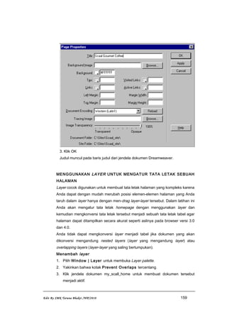 3. Klik OK
Judul muncul pada baris judul dari jendela dokumen Dreamweaver.
MENGGUNAKAN LAYER UNTUK MENGATUR TATA LETAK SEBUAH
HALAMAN
Layer cocok digunakan untuk membuat tata letak halaman yang kompleks karena
Anda dapat dengan mudah merubah posisi elemen-elemen halaman yang Anda
taruh dalam layer hanya dengan men-drag layer-layer tersebut. Dalam latihan ini
Anda akan mengatur tata letak homepage dengan menggunakan layer dan
kemudian mengkonversi tata letak tersebut menjadi sebuah tata letak tabel agar
halaman dapat ditampilkan secara akurat seperti aslinya pada browser versi 3.0
dan 4.0.
Anda tidak dapat mengkonversi layer menjadi tabel jika dokumen yang akan
dikonversi mengandung nested layers (layer yang mengandung layer) atau
overlapping layers (layer-layer yang saling bertumpukan).
Menambah layer
1. Pilih Window | Layer untuk membuka Layer palette.
2. Yakinkan bahwa kotak Prevent Overlaps tercentang.
3. Klik jendela dokumen my_scall_home untuk membuat dokumen tersebut
menjadi aktif.
Edit By SMK Taruna Bhakti /WP/2010 159
 