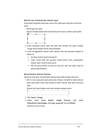 Memilih dan memanipulasi sebuah layer
Anda dapat mengubah posisi atau ukuran dari layer-layer yang ada di dokumen
Anda.
1. Klik bingkai dari layer
Muncul Handles (kotak hitam kecil sebanyak 8 buah) di sekitar layer terpilih.
2. Untuk mengubah ukuran layer, klik salah satu handles, dan geser handles
hingga sesuai dengan ukuran yang diinginkan.
3. Untuk menggerakkan sebuah layer, lakukan satu dari beberapa langkah di
bawah ini :
• Gunakan tombol panah di keyboard.
• Tekan tombol Shift dan gunakan tombol panah untuk mengerakkan
sebuah layer 5 pixel ke arah panah.
• Klik tab yang terletak di sudut kiri atas dari layer dan geser layer ke
posisi yang diinginkan.
Menambahkan Sebuah Gambar
Sekarang Anda akan menambahkan gambar logo Scall ke dalam dokumen.
1. Klik di mana saja pada layer paling atas. Dengan mengklik di dalam sebuah
layer maka posisi kursor akan berada di dalam sebuah layer tanpa menyorot
layer.
Sebuah aktif layer dengan kusor akan tampak sebagai berikut :
2. Pilih Insert | Image.
3. Dalam kotak dialog Select Image Source, pilih folder
Sites/Scall_site/Images, pilih logo_scaal.gif, dan klik Select.
Gambar muncul di layer.
Edit By SMK Taruna Bhakti /WP/2010 161
 