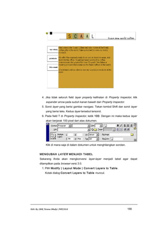 4. Jika tidak seluruh field layer property kelihatan di Property Inspector, klik
expander arrow pada suduh kanan bawah dari Property Inspector.
5. Sorot layer yang berisi gambar navigasi. Tekan tombol Shift dan sorot layer
yang berisi teks. Kedua layer tersebut tersorot.
6. Pada field T di Property Inspector, ketik 100. Dengan ini maka kedua layer
akan berjarak 100 pixel dari atas dokumen.
Klik di mana saja di dalam dokumen untuk menghilangkan sorotan.
MENGUBAH LAYER MENJADI TABEL
Sekarang Anda akan mengkonversi layer-layer menjadi tabel agar dapat
ditampilkan pada browser versi 3.0.
1. Pilih Modify | Layout Mode | Convert Layers to Table.
Kotak dialog Convert Layers to Table muncul.
Edit By SMK Taruna Bhakti /WP/2010 166
 
