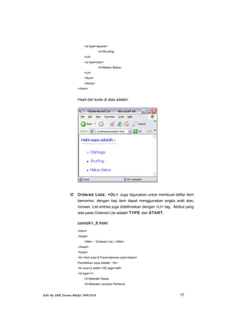 <ul type=square>
<li>Shurfing
</ul>
<ul type=disc>
<li>Makan Bakso
</ul>
</font>
</body>
</html>
Hasil dari kode di atas adalah:
 Ordered Lists: <OL> Juga digunakan untuk membuat daftar item
bernomor, dengan tiap item dapat menggunakan angka arab atau
romawi. List entries juga didefinisikan dengan <LI> tag. Atribut yang
ada pada Ordered List adalah TYPE dan START.
contoh1_5.html
<html>
<head>
<title>::: Ordered List:::</title>
</head>
<body>
<b><font size=2 Face=tahoma color=black>
Pendidikan saya adalah: </b>
<hr size=2 width=150 align=left>
<ol type=1>
<li>Sekolah Dasar
<li>Sekolah Lanjutan Pertama
Edit By SMK Taruna Bhakti /WP/2010 17
 