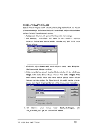 MEMBUAT ROLLOVER IMAGES
Sebuah rollover images adalah sebuah gambar yang akan berubah jika mouse
pointer melewatinya. Anda dapat membuat rollover image dengan menambahkan
perilaku (behavior) kepada sebuah gambar.
1. Pada jendela dokumen, klik gambar Our Story untuk menyorotnya.
2. Pilih Window | Behaviors atau tekan F8 untuk membuka behavior
inspector, dimana berisi semua perilaku behavior yang telah dibuat untuk
elemen tertentu.
3. Pada menu pop-up Events For, harus tampak 3.0 and Later Browsers.
Jika tidak tampak, lakukan pemilihan.
4. Untuk menambahkan sebuah tindakan klik tombol plus (+) dan pilih Swap
Image. Kotak dialog Swap Image muncul. Pada daftar Images, Anda
akan melihat sebuah daftar yang berisi semua gambar dalam sebuah
halaman, dengan gambar Our Story tersorot. Ini adalah gambar original,
dimana akan diganti dengan gambar lain ketika mouse pointer melewatinya.
5. Klik Browse untuk menuju folder Scall_site/Images, pilih
btn_ourstory_over.gif, dan kemudian klik Select.
Edit By SMK Taruna Bhakti /WP/2010 168
 