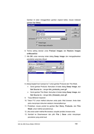 Gambar ini akan menggantikan gambar original ketika mouse melewati
gambar Our Story.
6. Terima setting standar untuk Preload Images dan Restore Images
onMouseOut.
7. Klik OK untuk menutup kotak dialog Swap Image dan mengaplikasikan
perubahan yang baru dibuat.
8. Ulangi langkah ke-4 sampai ke 7 untuk gambar Products dan This Week.
• Sorot gambar Products. Kemudian di kotak dialog Swap Image, atur
Set Source to : dengan btn_products_over.gif.
• Sorot gambar This Week. Kemudian di kotak dialog Swap Image, atur
Set Source to : dengan btn_thisweek_over.gif.
9. Tutup Behavior inspector.
10. Tekan F12 untuk melihat dokumen anda pada Web browser. Anda tidak
perlu menyimpan dokumen sebelum menampilkannya.
11. Pindahkan mouse pointer ke gambar Our Story, Products, dan This
Week untuk melihat perubahannya.
12. Jika anda sudah melihat file tersebut, tutuplah jendela browser anda.
13. Kembali ke Dreamweaver dan pilih File | Save untuk menyimpan
perubahan yang anda buat.
Edit By SMK Taruna Bhakti /WP/2010 169
 