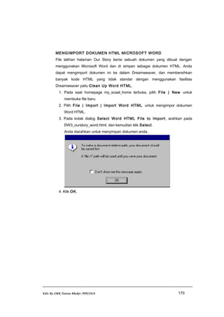 MENGIMPORT DOKUMEN HTML MICROSOFT WORD
File latihan halaman Our Story berisi sebuah dokumen yang dibuat dengan
menggunakan Microsoft Word dan di simpan sebagai dokumen HTML. Anda
dapat mengimport dokumen ini ke dalam Dreamweaver, dan membersihkan
banyak kode HTML yang tidak standar dengan menggunakan fasilitas
Dreamweaver yaitu Clean Up Word HTML.
1. Pada saat homepage my_scaal_home terbuka, pilih File | New untuk
membuka file baru.
2. Pilih File | Import | Import Word HTML untuk mengimpor dokumen
Word HTML.
3. Pada kotak dialog Select Word HTML File to Import, arahkan pada
DW3_ourstory_word.html, dan kemudian klik Select.
Anda diarahkan untuk menyimpan dokumen anda.
4. Klik OK.
Edit By SMK Taruna Bhakti /WP/2010 170
 