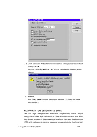 5. Untuk latihan ini, Anda akan menerima semua setting standar dalam kotak
dialog. Klik OK.
Laporan Clean Up Word HTML muncul, berisi semua hasil dari proses
cleanup.
6. Klik OK.
7. Pilih File | Save As untuk menyimpan dokumen Our Story; beri nama
my_ourstory.
MEMFORMAT TEKS DENGAN HTML STYLE
Jika kita ingin mempermudah melakukan pengformatan adalah dengan
menggunakan HTML style. Sebuah HTML Style terdiri dari satu atau lebih HTML
tags di mana termasuk di dalamnya warna, jenis huruf, dsb. Anda dapat membuat
HTML style pada seluruh paragraf atau pada teks yang tertentu. Jika Anda telah
Edit By SMK Taruna Bhakti /WP/2010 171
 
