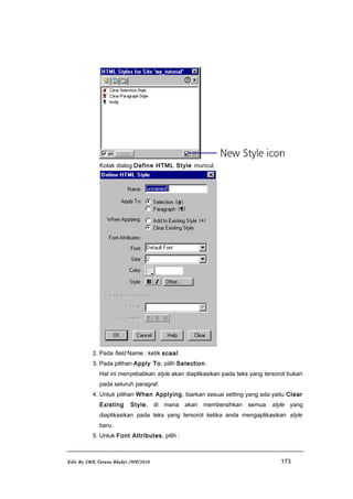 Kotak dialog Define HTML Style muncul.
2. Pada field Name : ketik scaal.
3. Pada pilihan Apply To, pilih Selection.
Hal ini menyebabkan style akan diaplikasikan pada teks yang tersorot bukan
pada seluruh paragraf.
4. Untuk pilihan When Applying, biarkan sesuai setting yang ada yaitu Clear
Existing Style, di mana akan membersihkan semua style yang
diaplikasikan pada teks yang tersorot ketika anda mengaplikasikan style
baru.
5. Untuk Font Attributes, pilih :
Edit By SMK Taruna Bhakti /WP/2010 173
 
