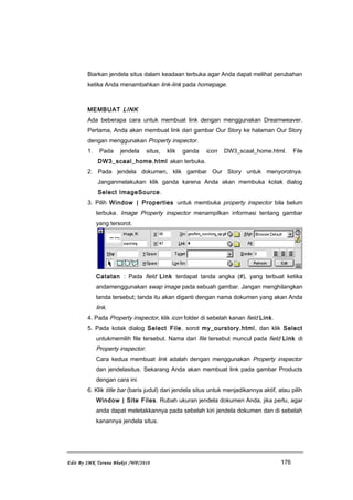 Biarkan jendela situs dalam keadaan terbuka agar Anda dapat melihat perubahan
ketika Anda menambahkan link-link pada homepage.
MEMBUAT LINK
Ada beberapa cara untuk membuat link dengan menggunakan Dreamweaver.
Pertama, Anda akan membuat link dari gambar Our Story ke halaman Our Story
dengan menggunakan Property inspector.
1. Pada jendela situs, klik ganda icon DW3_scaal_home.html. File
DW3_scaal_home.html akan terbuka.
2. Pada jendela dokumen, klik gambar Our Story untuk menyorotnya.
Janganmelakukan klik ganda karena Anda akan membuka kotak dialog
Select ImageSource.
3. Pilih Window | Properties untuk membuka property inspector bila belum
terbuka. Image Property inspector menampilkan informasi tentang gambar
yang tersorot.
Catatan : Pada field Link terdapat tanda angka (#), yang terbuat ketika
andamenggunakan swap image pada sebuah gambar. Jangan menghilangkan
tanda tersebut; tanda itu akan diganti dengan nama dokumen yang akan Anda
link.
4. Pada Property inspector, klik icon folder di sebelah kanan field Link.
5. Pada kotak dialog Select File, sorot my_ourstory.html, dan klik Select
untukmemilih file tersebut. Nama dari file tersebut muncul pada field Link di
Property inspector.
Cara kedua membuat link adalah dengan menggunakan Property inspector
dan jendelasitus. Sekarang Anda akan membuat link pada gambar Products
dengan cara ini.
6. Klik title bar (baris judul) dari jendela situs untuk menjadikannya aktif, atau pilih
Window | Site Files. Rubah ukuran jendela dokumen Anda, jika perlu, agar
anda dapat meletakkannya pada sebelah kiri jendela dokumen dan di sebelah
kanannya jendela situs.
Edit By SMK Taruna Bhakti /WP/2010 176
 