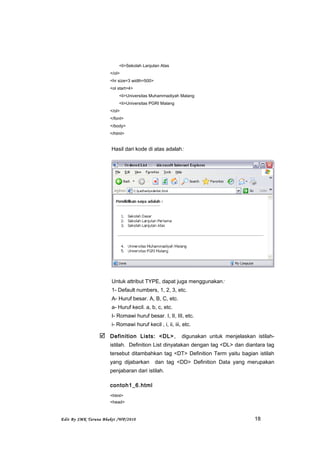 <li>Sekolah Lanjutan Atas
</ol>
<hr size=3 width=500>
<ol start=4>
<li>Universitas Muhammadiyah Malang
<li>Universitas PGRI Malang
</ol>
</font>
</body>
</html>
Hasil dari kode di atas adalah:
Untuk attribut TYPE, dapat juga menggunakan:
1- Default numbers, 1, 2, 3, etc.
A- Huruf besar. A, B, C, etc.
a- Huruf kecil. a, b, c, etc.
I- Romawi huruf besar. I, II, III, etc.
i- Romawi huruf kecil , i, ii, iii, etc.
 Definition Lists: <DL>, digunakan untuk menjelaskan istilah-
istilah. Definition List dinyatakan dengan tag <DL> dan diantara tag
tersebut ditambahkan tag <DT> Definition Term yaitu bagian istilah
yang dijabarkan dan tag <DD> Definition Data yang merupakan
penjabaran dari istilah.
contoh1_6.html
<html>
<head>
Edit By SMK Taruna Bhakti /WP/2010 18
 