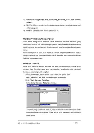 13. Pada kotak dialog Select File, sorot DW3_products_index.html dan klik
Select.
14. Pilih File | Save untuk menyimpan semua perubahan yang telah Anda buat
di homepage ini.
15. Pilih File | Close untuk menutup halaman ini.
MENERAPKAN SEBUAH TEMPLATE
Anda dapat mengunakan template untuk membuat dokumen-dokumen yang
mempunyai struktur dan penampilan yang sama. Template sangat berguna ketika
Anda ingin agar semua halaman di dalam sebuah situs berbagi karakteristik yang
sama.
Pada kesempatan ini Anda akan membuat sebuah template dari halaman produk
yang sudah ada dan kemudian menggunakan template untuk membuat sebuah
halaman produk yang baru.
Membuat Template
Anda akan membuat sebuah template dari versi latihan halaman produk Scaal
compact disk. Kemudian Anda akan menggunakan template ini untuk membuat
tambahan halaman produk yang lain.
1. Pada jendela situs, dalam daftar Local Folder, klik ganda icon
DW3_products_cd.html untuk membuka file tersebut.
2. Pilih File | Save as Template.
Kotak dialog Save As Template muncul.
Template yang sudah ada, product_page, sudah dibuat dan diterapkan pada
halamanhalaman situs produk Scaal. Anda akan membuat template versi
Anda sendiri
Edit By SMK Taruna Bhakti /WP/2010 178
 