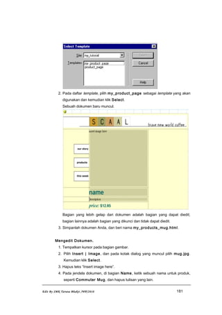 2. Pada daftar template, pilih my_product_page sebagai template yang akan
digunakan dan kemudian klik Select.
Sebuah dokumen baru muncul.
Bagian yang lebih gelap dari dokumen adalah bagian yang dapat diedit;
bagian lainnya adalah bagian yang dikunci dan tidak dapat diedit.
3. Simpanlah dokumen Anda, dan beri nama my_products_mug.html.
Mengedit Dokumen.
1. Tempatkan kursor pada bagian gambar.
2. Pilih Insert | Image, dan pada kotak dialog yang muncul pilih mug.jpg.
Kemudian klik Select.
3. Hapus teks “Insert image here”.
4. Pada jendela dokumen, di bagian Name, ketik sebuah nama untuk produk,
seperti Commuter Mug, dan hapus tulisan yang lain.
Edit By SMK Taruna Bhakti /WP/2010 181
 