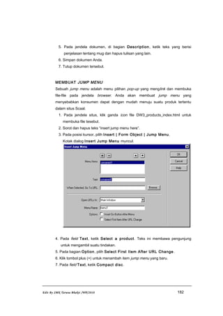 5. Pada jendela dokumen, di bagian Description, ketik teks yang berisi
penjelasan tentang mug dan hapus tulisan yang lain.
6. Simpan dokumen Anda.
7. Tutup dokumen tersebut.
MEMBUAT JUMP MENU
Sebuah jump menu adalah menu pilihan pop-up yang menglink dan membuka
file-file pada jendela browser. Anda akan membuat jump menu yang
menyebabkan konsumen dapat dengan mudah menuju suatu produk tertentu
dalam situs Scaal.
1. Pada jendela situs, klik ganda icon file DW3_products_index.html untuk
membuka file tesebut.
2. Sorot dan hapus teks “insert jump menu here”.
3. Pada posisi kursor, pilih Insert | Form Object | Jump Menu.
Kotak dialog Insert Jump Menu muncul.
4. Pada field Text, ketik Select a product. Teks ini membawa pengunjung
untuk mengambil suatu tindakan.
5. Pada bagian Option, pilih Select First Item After URL Change.
6. Klik tombol plus (+) untuk menambah item jump menu yang baru.
7. Pada field Text, ketik Compact disc.
Edit By SMK Taruna Bhakti /WP/2010 182
 