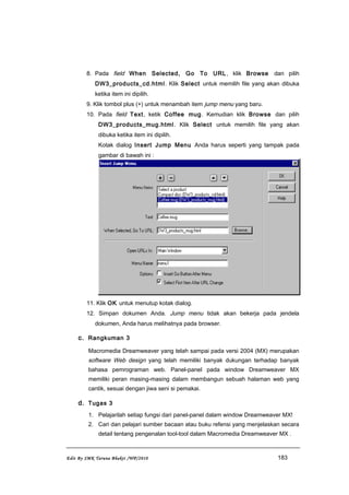 8. Pada field When Selected, Go To URL, klik Browse dan pilih
DW3_products_cd.html. Klik Select untuk memilih file yang akan dibuka
ketika item ini dipilih.
9. Klik tombol plus (+) untuk menambah item jump menu yang baru.
10. Pada field Text, ketik Coffee mug. Kemudian klik Browse dan pilih
DW3_products_mug.html. Klik Select untuk memilih file yang akan
dibuka ketika item ini dipilih.
Kotak dialog Insert Jump Menu Anda harus seperti yang tampak pada
gambar di bawah ini :
11. Klik OK untuk menutup kotak dialog.
12. Simpan dokumen Anda. Jump menu tidak akan bekerja pada jendela
dokumen, Anda harus melihatnya pada browser.
c. Rangkuman 3
Macromedia Dreamweaver yang telah sampai pada versi 2004 (MX) merupakan
software Web design yang telah memiliki banyak dukungan terhadap banyak
bahasa pemrograman web. Panel-panel pada window Dreamweaver MX
memiliki peran masing-masing dalam membangun sebuah halaman web yang
cantik, sesuai dengan jiwa seni si pemakai.
d. Tugas 3
1. Pelajarilah setiap fungsi dari panel-panel dalam window Dreamweaver MX!
2. Cari dan pelajari sumber bacaan atau buku refensi yang menjelaskan secara
detail tentang pengenalan tool-tool dalam Macromedia Dreamweaver MX .
Edit By SMK Taruna Bhakti /WP/2010 183
 
