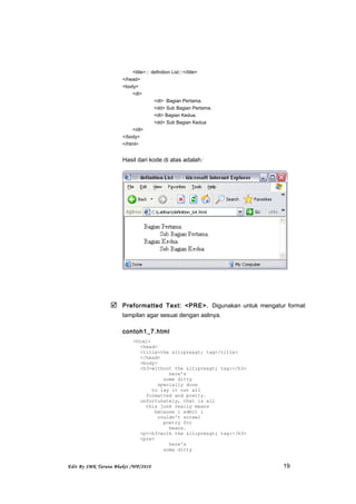 <title>::: definition List:::</title>
</head>
<body>
<dl>
<dt> Bagian Pertama.
<dd> Sub Bagian Pertama.
<dt> Bagian Kedua.
<dd> Sub Bagian Kedua
</dl>
</body>
</html>
Hasil dari kode di atas adalah:
 Preformatted Text: <PRE>. Digunakan untuk mengatur format
tampilan agar sesuai dengan aslinya.
contoh1_7.html
<html>
<head>
<title>the <pre> tag</title>
</head>
<body>
<h3>without the <pre> tag:</h3>
here's
some ditty
specially done
to lay it out all
formatted and pretty.
unfortunately, that is all
this junk really means
because i admit i
couldn't scrawl
poetry for
beans.
<p><h3>with the <pre> tag:</h3>
<pre>
here's
some ditty
Edit By SMK Taruna Bhakti /WP/2010 19
 