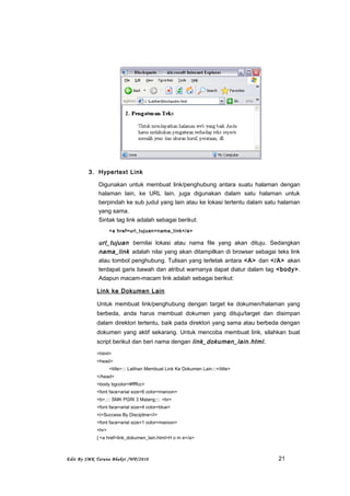 3. Hypertext Link
Digunakan untuk membuat link/penghubung antara suatu halaman dengan
halaman lain, ke URL lain, juga digunakan dalam satu halaman untuk
berpindah ke sub judul yang lain atau ke lokasi tertentu dalam satu halaman
yang sama.
Sintak tag link adalah sebagai berikut:
<a href=url_tujuan>nama_link</a>
url_tujuan bernilai lokasi atau nama file yang akan dituju. Sedangkan
nama_link adalah nilai yang akan ditampilkan di browser sebagai teks link
atau tombol penghubung. Tulisan yang terletak antara <A> dan </A> akan
terdapat garis bawah dan atribut warnanya dapat diatur dalam tag <body>.
Adapun macam-macam link adalah sebagai berikut:
Link ke Dokumen Lain
Untuk membuat link/penghubung dengan target ke dokumen/halaman yang
berbeda, anda harus membuat dokumen yang dituju/target dan disimpan
dalam direktori tertentu, baik pada direktori yang sama atau berbeda dengan
dokumen yang aktif sekarang. Untuk mencoba membuat link, silahkan buat
script berikut dan beri nama dengan link_dokumen_lain.html.
<html>
<head>
<title>::: Latihan Membuat Link Ke Dokumen Lain:::</title>
</head>
<body bgcolor=#ffffcc>
<font face=arial size=6 color=maroon>
<b>.::: SMK PGRI 3 Malang:::. <br>
<font face=arial size=4 color=blue>
<i>Success By Discipline</i>
<font face=arial size=1 color=maroon>
<hr>
| <a href=link_dokumen_lain.html>H o m e</a>
Edit By SMK Taruna Bhakti /WP/2010 21
 