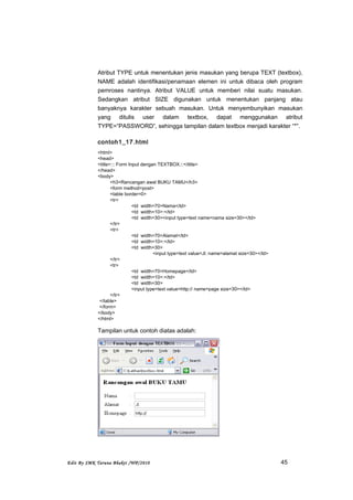 Atribut TYPE untuk menentukan jenis masukan yang berupa TEXT (textbox),
NAME adalah identifikasi/penamaan elemen ini untuk dibaca oleh program
pemroses nantinya. Atribut VALUE untuk memberi nilai suatu masukan.
Sedangkan atribut SIZE digunakan untuk menentukan panjang atau
banyaknya karakter sebuah masukan. Untuk menyembunyikan masukan
yang ditulis user dalam textbox, dapat menggunakan atribut
TYPE=”PASSWORD”, sehingga tampilan dalam textbox menjadi karakter “*”.
contoh1_17.html
<html>
<head>
<title>::: Form Input dengan TEXTBOX:::</title>
</head>
<body>
<h3>Rancangan awal BUKU TAMU</h3>
<form method=post>
<table border=0>
<tr>
<td width=70>Nama</td>
<td width=10>:</td>
<td width=30><input type=text name=nama size=30></td>
</tr>
<tr>
<td width=70>Alamat</td>
<td width=10>:</td>
<td width=30>
<input type=text value=Jl. name=alamat size=30></td>
</tr>
<tr>
<td width=70>Homepage</td>
<td width=10>:</td>
<td width=30>
<input type=text value=http:// name=page size=30></td>
</tr>
</table>
</form>
</body>
</html>
Tampilan untuk contoh diatas adalah:
Edit By SMK Taruna Bhakti /WP/2010 45
 