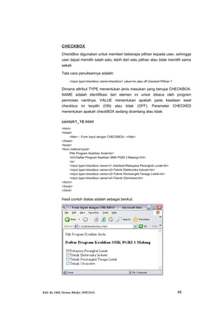 CHECKBOX
CheckBox digunakan untuk memberi beberapa pilihan kepada user, sehingga
user dapat memilih salah satu, lebih dari satu pilihan atau tidak memilih sama
sekali.
Tata cara penulisannya adalah:
<input type=checkbox name=checkbox1 value=on atau off checked>Pilihan 1
Dimana attribut TYPE menentukan jenis masukan yang berupa CHECKBOX,
NAME adalah identifikasi dari elemen ini untuk dibaca oleh program
pemroses nantinya, VALUE menentukan apakah pada keadaan awal
checkbox ini terpilih (ON) atau tidak (OFF). Parameter CHECKED
menentukan apakah checkBOX sedang dicentang atau tidak
contoh1_18.html
<html>
<head>
<title>::: Form Input dengan CHECKBOX:::</title>
</head>
<body>
<form method=post>
Pilih Program Keahlian Anda<br>
<h3>Daftar Program Keahlian SMK PGRI 3 Malang</h3>
<p>
<input type=checkbox name=c1 checked>Rekayasa Perangkat Lunak<br>
<input type=checkbox name=c2>Teknik Elektronika Industri<br>
<input type=checkbox name=c3>Teknik Pembangkit Tenaga Listrik<br>
<input type=checkbox name=c4>Teknik Otomotive<br>
</form>
</body>
</html>
Hasil contoh diatas adalah sebagai berikut:
Edit By SMK Taruna Bhakti /WP/2010 46
 