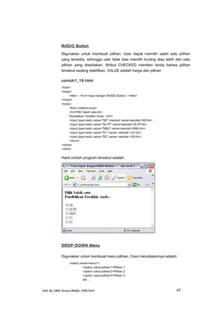 RADIO Button
Digunakan untuk membuat pilihan. User dapat memilih salah satu pilihan
yang tersedia, sehingga user tidak bisa memilih kurang atau lebih dari satu
pilihan yang disediakan. Atribut CHECKED memberi tanda bahwa pilihan
tersebut sedang diaktifkan, VALUE adalah harga dari pilihan
contoh1_19.html
<html>
<head>
<title>::: Form Input dengan RADIO Button:::</title>
</head>
<body>
<form method=post>
<h3>Pilih Salah satu<br>
Pendidikan Terakhir Anda: </h3>
<input type=radio value="SD" checked name=sekolah>SD<br>
<input type=radio value="SLTP" name=sekolah>SLTP<br>
<input type=radio value="SMU" name=sekolah>SMU<br>
<input type=radio value="S1" name= sekolah >S1<br>
<input type=radio value="S2" name= sekolah >S2<br>
</form>
</body>
</html>
Hasil contoh program tersebut adalah:
DROP-DOWN Menu
Digunakan untuk membuat menu pilihan. Cara menuliskannya adalah:
<select name=menu1>
<option value-pilihan1>Pilihan 1
<option value-pilihan2>Pilihan 2
<option value-pilihan3>Pilihan 3
dst …
Edit By SMK Taruna Bhakti /WP/2010 47
 