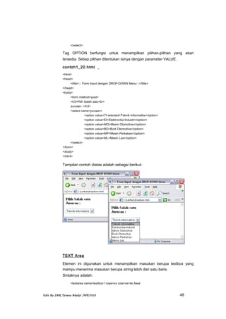 </select>
Tag OPTION berfungsi untuk menampilkan pilihan-pilihan yang akan
tersedia. Setiap pilihan ditentukan isinya dengan parameter VALUE.
contoh1_20.html
<html>
<head>
<title>::: Form Input dengan DROP-DOWN Menu:::</title>
</head>
<body>
<form method=post>
<h3>Pilih Salah satu<br>
Jurusan: </h3>
<select name=jurusan>
<option value=TI selected>Teknik Informatika</option>
<option value=EI>Elektronika Industri</option>
<option value=MO>Mesin Otomotive</option>
<option value=BO>Bodi Otomotive</option>
<option value=MP>Mesin Perkakas</option>
<option value=ML>Mesin Las</option>
</select>
</form>
</body>
</html>
Tampilan contoh diatas adalah sebagai berikut:
TEXT Area
Elemen ini digunakan untuk menampilkan masukan berupa textbox yang
mampu menerima masukan berupa string lebih dari satu baris.
Sintaknya adalah:
<textarea name=textbox1 rows=xx cols=xx>Isi Awal
Edit By SMK Taruna Bhakti /WP/2010 48
 