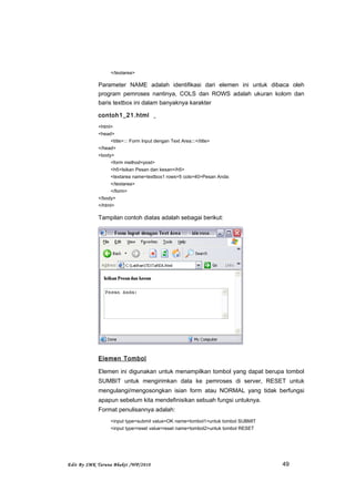 </textarea>
Parameter NAME adalah identifikasi dari elemen ini untuk dibaca oleh
program pemroses nantinya, COLS dan ROWS adalah ukuran kolom dan
baris textbox ini dalam banyaknya karakter
contoh1_21.html
<html>
<head>
<title>::: Form Input dengan Text Area:::</title>
</head>
<body>
<form method=post>
<h5>Isikan Pesan dan kesan</h5>
<textarea name=textbox1 rows=5 cols=40>Pesan Anda:
</textarea>
</form>
</body>
</html>
Tampilan contoh diatas adalah sebagai berikut:
Elemen Tombol
Elemen ini digunakan untuk menampilkan tombol yang dapat berupa tombol
SUMBIT untuk mengirimkan data ke pemroses di server, RESET untuk
mengulangi/mengosongkan isian form atau NORMAL yang tidak berfungsi
apapun sebelum kita mendefinisikan sebuah fungsi untuknya.
Format penulisannya adalah:
<input type=submit value=OK name=tombol1>untuk tombol SUBMIT
<input type=reset value=reset name=tombol2>untuk tombol RESET
Edit By SMK Taruna Bhakti /WP/2010 49
 