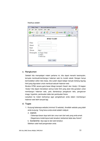 Hasilnya adalah:
c. Rangkuman
Setelah kita mempelajari materi pertama ini, kita dapat menarik kesimpulan,
ternyata membuat/membangun halaman web itu mudah sekali. Dengan hanya
bermodalkan editor teks biasa, kita sudah dapat belajar banyak tentang tag-tag
html yang digunakan untuk membuat sebuah halaman web.
Struktur HTML secara garis besar dibagi menjadi <head> dan <body>. Di bagian
<body> kita dapat menuliskan semua kode html yang akan kita gunakan untuk
membangun halaman web, yaitu diantaranya pengaturan teks, pengaturan
image, hyperlink, pembuatan table dan pembuatan frame.
Lanjutkan ke materi berikutnya agar pengetahuan anda dalam membangun
halaman web lebih banyak lagi.
d. Tugas
1. Kunjungi beberapa website (minimal 10 website). Amatilah website yang telah
anda kunjungi. Yang harus anda amati adalah meliputi:
a. Layout,
 Seberapa besar daya tarik dan unsur seni dari web yang anda amati.
 Bagaimana model layout web tersebut, berbentuk tabel atau frame?
b. Content/Isi, Apa saja isi dari web tersebut.
Silahkan catat hasil pengamatan anda.
Edit By SMK Taruna Bhakti /WP/2010 51
 