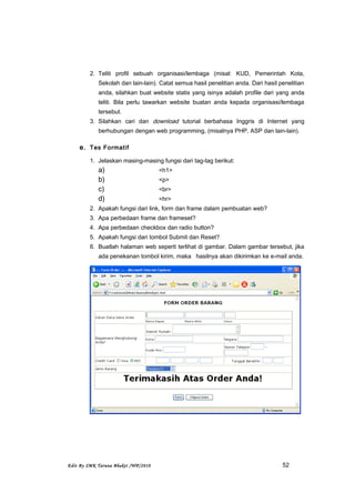 2. Teliti profil sebuah organisasi/lembaga (misal: KUD, Pemerintah Kota,
Sekolah dan lain-lain). Catat semua hasil penelitian anda. Dari hasil penelitian
anda, silahkan buat website statis yang isinya adalah profile dari yang anda
teliti. Bila perlu tawarkan website buatan anda kepada organisasi/lembaga
tersebut.
3. Silahkan cari dan download tutorial berbahasa Inggris di Internet yang
berhubungan dengan web programming, (misalnya PHP, ASP dan lain-lain).
e. Tes Formatif
1. Jelaskan masing-masing fungsi dari tag-tag berikut:
a) <h1>
b) <p>
c) <br>
d) <hr>
2. Apakah fungsi dari link, form dan frame dalam pembuatan web?
3. Apa perbedaan frame dan frameset?
4. Apa perbedaan checkbox dan radio button?
5. Apakah fungsi dari tombol Submit dan Reset?
6. Buatlah halaman web seperti terlihat di gambar. Dalam gambar tersebut, jika
ada penekanan tombol kirim, maka hasilnya akan dikirimkan ke e-mail anda.
Edit By SMK Taruna Bhakti /WP/2010 52
 
