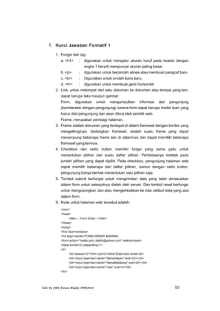 f. Kunci Jawaban Formatif 1
1. Fungsi dari tag:
a. <h1> : digunakan untuk mengatur ukuran huruf pada header dengan
angka 1 berarti mempunyai ukuran paling besar.
b. <p> : digunakan untuk berpindah alinea atau membuat paragraf baru
c. <br> : Digunakan untuk pindah baris baru.
d. <hr> : digunakan untuk membuat garis horisontal
2. Link, untuk melompat dari satu dokumen ke dokumen atau tempat yang lain,
dapat berupa teks maupun gambar.
Form, digunakan untuk mengumpulkan informasi dari pengunjung
(berinteraksi dengan pengunjung) karena form dapat berupa model isian yang
harus diisi pengunjung dan akan dibca oleh pemilik web.
Frame, merupakan pembagi halaman.
3. Frame adalah dokumen yang terdapat di dalam frameset dengan border yang
mengelilinginya. Sedangkan frameset, adalah suatu frame yang dapat
menampung beberapa frame lain di dalamnya dan dapat memiliki beberapa
frameset yang lainnya.
4. Checkbox dan radio button memiliki fungsi yang sama yaitu untuk
menentukan pilihan dari suatu daftar pilihan. Perbedaanya terletak pada
jumlah pilihan yang dapat dipilih. Pada checkbox, pengunjung halaman web
dapat memilih beberapa dari daftar pilihan, namun dengan radio button,
pengunjung hanya berhak menentukan satu pilihan saja.
5. Tombol submit berfungsi untuk mengirimkan data yang telah dimasukkan
dalam form untuk selanjutnya diolah oleh server. Dan tombol reset berfungsi
untuk mengosongkan dan atau mengembalikan ke nilai default data yang ada
dalam form.
6. Kode untuk halaman web tersebut adalah:
<html>
<head>
<title>::: Form Order:::</title>
</head>
<body>
<font face=verdana>
<h3 align=center>FORM ORDER BARANG
<form action="mailto:jack_delphi@yahoo.com" method=post>
<table border=2 cellpadding=1>
<tr>
<td rowspan=2><font size=2>Isikan Data-data Anda</td>
<td><input type=text name="NamaDepan" size=20></td>
<td><input type=text name="NamaBelakang" size=20></td>
<td><input type=text name="Usia" size=3></td>
</tr>
Edit By SMK Taruna Bhakti /WP/2010 53
 