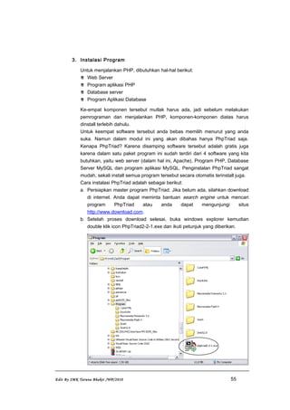 3. Instalasi Program
Untuk menjalankan PHP, dibutuhkan hal-hal berikut:
 Web Server
 Program aplikasi PHP
 Database server
 Program Aplikasi Database
Ke-empat komponen tersebut mutlak harus ada, jadi sebelum melakukan
pemrograman dan menjalankan PHP, komponen-komponen diatas harus
dinstall terlebih dahulu.
Untuk keempat software tersebut anda bebas memilih menurut yang anda
suka. Namun dalam modul ini yang akan dibahas hanya PhpTriad saja.
Kenapa PhpTriad? Karena disamping software tersebut adalah gratis juga
karena dalam satu paket program ini sudah terdiri dari 4 software yang kita
butuhkan, yaitu web server (dalam hal ini, Apache), Program PHP, Database
Server MySQL dan program aplikasi MySQL. Penginstalan PhpTriad sangat
mudah, sekali install semua program tersebut secara otomatis terinstall juga.
Cara instalasi PhpTriad adalah sebagai berikut:
a. Persiapkan master program PhpTriad. Jika belum ada, silahkan download
di internet. Anda dapat meminta bantuan search engine untuk mencari
program PhpTriad atau anda dapat mengunjungi situs
http://www.download.com.
b. Setelah proses download selesai, buka windows explorer kemudian
double klik icon PhpTriad2-2-1.exe dan ikuti petunjuk yang diberikan.
Edit By SMK Taruna Bhakti /WP/2010 55
 