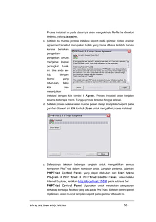 Proses instalasi ini pada dasarnya akan mengekstrak file-file ke direktori
tertentu, yaitu c:apache.
c. Setelah itu muncul jendela instalasi seperti pada gambar. Kotak licence
agreement tersebut merupakan kotak yang harus dibaca terlebih dahulu
karena berisikan
pengertian-
pengertian umum
mengenai lisensi
perangkat lunak
ini. Jika anda se-
tuju dengan
lisensi yang
diberi-kan, baru
kita bisa
melanjutkan
instalasi dengan klik tombol I Agree. Proses instalasi akan berjalan
selama beberapa menit. Tunggu proses tersebut hingga selesai.
d. Setelah proses selesai akan muncul pesan Setup Completed seperti pada
gambar dibawah ini. Klik tombol close untuk mengakhiri proses instalasi.
e. Selanjutnya lakukan beberapa langkah untuk mengaktifkan semua
komponen PhpTriad dalam komputer anda. Langkah pertama, jalankan
PHPTriad Control Panel, yang dapat dilakukan dari Start Menu
Program  PHP Triad  PHPTriad Control Panel. Atau melalui
Internet Explorer, ketikkan http://localhost:1005/ pada address bar.
PHPTriad Control Panel digunakan untuk melakukan pengaturan
terhadap berbagai fasilitas yang ada pada PhpTriad. Setelah control panel
dijalankan, akan muncul tampilan seperti pada gambar dibawah ini.
Edit By SMK Taruna Bhakti /WP/2010 56
 