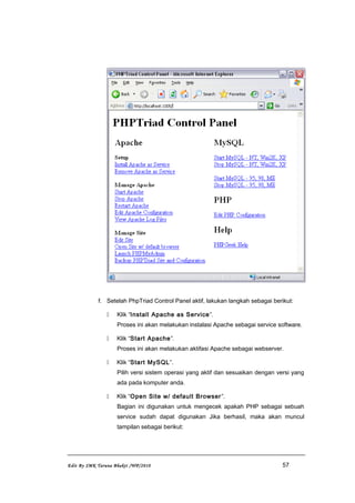 f. Setelah PhpTriad Control Panel aktif, lakukan langkah sebagai berikut:
 Klik “Install Apache as Service”.
Proses ini akan melakukan instalasi Apache sebagai service software.
 Klik “Start Apache”.
Proses ini akan melakukan aktifasi Apache sebagai webserver.
 Klik “Start MySQL”.
Pilih versi sistem operasi yang aktif dan sesuaikan dengan versi yang
ada pada komputer anda.
 Klik “Open Site w/ default Browser”.
Bagian ini digunakan untuk mengecek apakah PHP sebagai sebuah
service sudah dapat digunakan Jika berhasil, maka akan muncul
tampilan sebagai berikut:
Edit By SMK Taruna Bhakti /WP/2010 57
 