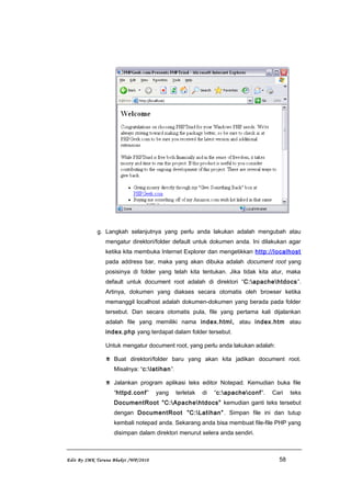 g. Langkah selanjutnya yang perlu anda lakukan adalah mengubah atau
mengatur direktori/folder default untuk dokumen anda. Ini dilakukan agar
ketika kita membuka Internet Explorer dan mengetikkan http://localhost
pada address bar, maka yang akan dibuka adalah document root yang
posisinya di folder yang telah kita tentukan. Jika tidak kita atur, maka
default untuk document root adalah di direktori “C:apachehtdocs”.
Artinya, dokumen yang diakses secara otomatis oleh browser ketika
memanggil localhost adalah dokumen-dokumen yang berada pada folder
tersebut. Dan secara otomatis pula, file yang pertama kali dijalankan
adalah file yang memiliki nama index.html, atau index.htm atau
index.php yang terdapat dalam folder tersebut.
Untuk mengatur document root, yang perlu anda lakukan adalah:
 Buat direktori/folder baru yang akan kita jadikan document root.
Misalnya: “c:latihan”.
 Jalankan program aplikasi teks editor Notepad. Kemudian buka file
“httpd.conf” yang terletak di “c:apacheconf”. Cari teks
DocumentRoot ”C:Apachehtdocs” kemudian ganti teks tersebut
dengan DocumentRoot ”C:Latihan”. Simpan file ini dan tutup
kembali notepad anda. Sekarang anda bisa membuat file-file PHP yang
disimpan dalam direktori menurut selera anda sendiri.
Edit By SMK Taruna Bhakti /WP/2010 58
 