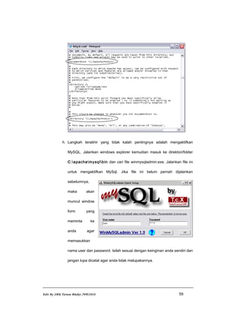 h. Langkah terakhir yang tidak kalah pentingnya adalah mengaktifkan
MySQL. Jalankan windows explorer kemudian masuk ke direktori/folder
C:apachemysqlbin dan cari file winmysqladmin.exe. Jalankan file ini
untuk mengaktifkan MySql. Jika file ini belum pernah dijalankan
sebelumnya,
maka akan
muncul window
form yang
meminta ke
anda agar
memasukkan
nama user dan password. Isilah sesuai dengan keinginan anda sendiri dan
jangan lupa dicatat agar anda tidak melupakannya.
Edit By SMK Taruna Bhakti /WP/2010 59
 