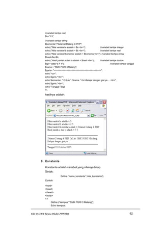 //variabel bertipe real
$b="2.5";
//variabel bertipe string
$komentar="Selamat Datang di PHP";
echo ("Nilai variabel a adalah = $a <br>"); //variabel bertipe integer
echo ("Nilai variabel b adalah = $b <br>"); //variabel bertipe real
echo ("Nilai variabel komentar adalah = $komentar<br>"); //variabel bertipe string
$hasil=$a+$b;
echo ("Hasil jumlah a dan b adalah = $hasil <br>"); //variabel bertipe double
$tgl = date("d F Y"); //variabel bertipe tanggal
$nama = "SMK PGRI 3 Malang";
$garis= "=====================================";
echo "<p>";
echo $garis."<br>";
echo $komentar. " Di Lab ". $nama. "<br>Belajar dengan giat ya.... <br>";
echo $garis."<br>";
echo "Tanggal ".$tgl;
?>
hasilnya adalah:
6. Konstanta
Konstanta adalah variabel yang nilainya tetap.
Sintak:
Define (“nama_konstanta”,”nilai_konstanta”);
Contoh:
<html>
<head>
</head>
<body>
<?
Define (“kampus”,”SMK PGRI 3 Malang”);
Echo kampus;
Edit By SMK Taruna Bhakti /WP/2010 62
 