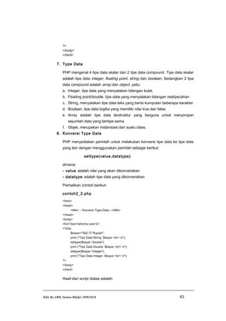 ?>
</body>
</html>
7. Type Data
PHP mengenal 4 tipe data skalar dan 2 tipe data compound. Tipe data skalar
adalah tipe data integer, floating point, string dan boolean. Sedangkan 2 tipe
data compound adalah array dan object. yaitu:
a. Integer, tipe data yang menyatakan bilangan bulat.
b. Floating point/double, tipe data yang menyatakan bilangan real/pecahan
c. String, menyatakan tipe data teks yang berisi kumpulan beberapa karakter
d. Boolean, tipe data logika yang memiliki nilai true dan false.
e. Array adalah tipe data terstruktur yang berguna untuk menyimpan
sejumlah data yang bertipe sama.
f. Objek, merupakan instansiasi dari suatu class.
8. Konversi Type Data
PHP menyediakan perintah untuk melakukan konversi tipe data ke tipe data
yang lain dengan menggunakan perintah sebagai berikut:
settype(value,datatype)
dimana:
- value adalah nilai yang akan dikonversikan
- datatype adalah tipe data yang dikonversikan
Perhatikan contoh berikut:
contoh2_2.php
<html>
<head>
<title>.:: Konversi Type Data::.</title>
</head>
<body>
<font face=tahoma size=2>
<?php
$bayar="500.77 Rupiah";
print ("Tipe Data String: $bayar <br> n");
settype($bayar,"double");
print ("Tipe Data Double: $bayar <br> n");
settype($bayar,"integer");
print ("Tipe Data Integer: $bayar <br> n");
?>
</body>
</html>
Hasil dari script diatas adalah:
Edit By SMK Taruna Bhakti /WP/2010 63
 