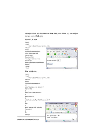 Sebagai contoh, kita modifikasi file nilai.php pada contoh 2_5 dan simpan
dengan nama nilai2.php
contoh2_6.php
<html>
<head>
<title>.:: Contoh Seleksi Kondisi::.</title>
</head>
<body>
<font face=verdana size=2>
<form action=nilai2.php
method=post>
Masukkan Nilai:
<input type=text name=nilai
size=2><p>
<input type=submit value=Proses>
</form>
</body>
</html>
File nilai2.php:
<html>
<head>
<title>.:: Contoh Seleksi Kondisi::.</title>
</head>
<body>
<font face=verdana size=2>
<?
echo "Nilai Ujian anda: $nilai<br>";
if ($nilai<50)
{
echo "Anda Tidak Lulus<br>";
}
elseif ($nilai<70)
{
echo "Anda Lulus Tapi Tidak Kompeten<br>";
}
else
{
echo "Selamat Anda Lulus dan
Kompeten";
}
?>
</body>
Edit By SMK Taruna Bhakti /WP/2010 74
 