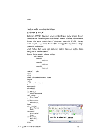 </html>
Hasilnya adalah seperti gambar di atas:
Statement SWITCH
Statement SWITCH digunakan untuk membandingkan suatu variable dengan
beberapa nilai serta menjalankan statement tertentu jika nilai variable sama
dengan nilai yang dibandingkan. Penggunaan statement SWITCH hampir
sama dengan penggunaan statement IF, sehingga bisa digunakan sebagai
pengganti statement IF.
Untuk Keluar dari suatu blok statement dalam statement switch, dapat
mengunakan perintah BREAK
Struktur Switch adalah sebagai berikut:
switch (variable)
case nilai:
statement
case nilai:
statemant
case nilai:
statement
contoh2_7.php
<html>
<head>
<title>.:: Struktur Kendali Switch::.</title>
</head>
<body>
<font face=verdana size=2>
<?
$dino=date("l");
switch($dino)
{
case "Monday":
$hari="Senin";break;
case "Tuesday":
$hari="Selasa";
break;
case "Wednesday":
$hari="Rabu";
break;
case "Thursday":
$hari="Kamis";
break;
case "Friday":
$hari="Jumat";
break;
case "Saturday":
$hari="Sabtu";
break;
default:
Edit By SMK Taruna Bhakti /WP/2010 75
 