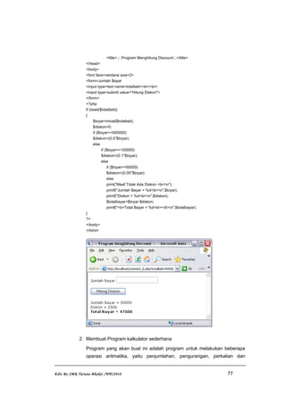 <title>.:: Program Menghitung Discount::.</title>
</head>
<body>
<font face=verdana size=2>
<form>Jumlah Bayar
<input type=text name=totalbeli><br><br>
<input type=submit value="Hitung Diskon">
</form>
<?php
if (isset($totalbeli))
{
$toyar=intval($totalbeli);
$diskon=0;
if ($toyar>=500000)
$diskon=(0.5*$toyar);
else
if ($toyar>=100000)
$diskon=(0.1*$toyar);
else
if ($toyar>=50000)
$diskon=(0.05*$toyar);
else
print("Maaf Tidak Ada Diskon <br>n");
printf("Jumlah Bayar = %d<br>n",$toyar);
printf("Diskon = %d<br>n",$diskon);
$totalbayar=$toyar-$diskon;
printf("<b>Total Bayar = %d<br></b>n",$totalbayar);
}
?>
</body>
</html>
2. Membuat Program kalkulator sederhana
Program yang akan buat ini adalah program untuk melakukan beberapa
operasi aritmatika, yaitu penjumlahan, pengurangan, perkalian dan
Edit By SMK Taruna Bhakti /WP/2010 77
 