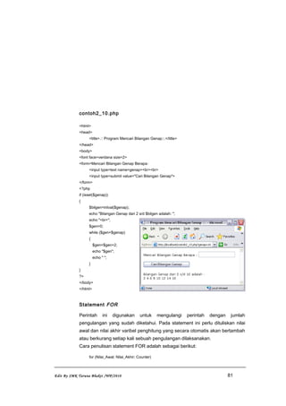 contoh2_10.php
<html>
<head>
<title>.:: Program Mencari Bilangan Genap::.</title>
</head>
<body>
<font face=verdana size=2>
<form>Mencari Bilangan Genap Berapa:
<input type=text name=genap><br><br>
<input type=submit value="Cari Bilangan Genap">
</form>
<?php
if (isset($genap))
{
$bilgen=intval($genap);
echo "Bilangan Genap dari 2 s/d $bilgen adalah: ";
echo "<br>";
$gen=0;
while ($gen<$genap)
{
$gen=$gen+2;
echo "$gen";
echo " ";
}
}
?>
</body>
</html>
Statement FOR
Perintah ini digunakan untuk mengulangi perintah dengan jumlah
pengulangan yang sudah diketahui. Pada statement ini perlu dituliskan nilai
awal dan nilai akhir varibel penghitung yang secara otomatis akan bertambah
atau berkurang setiap kali sebuah pengulangan dilaksanakan.
Cara penulisan statement FOR adalah sebagai berikut:
for (Nilai_Awal; Nilai_Akhir; Counter)
Edit By SMK Taruna Bhakti /WP/2010 81
 