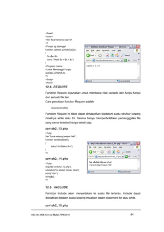 </head>
<body>
<font face=tahoma size=2>
<?
//Fungsi yg dipanggil
function operasi_jumlah($a,$b)
{
$c=$a+$b;
echo ("Hasil $a + $b = $c");
}
//Program Utama
//Untuk Memanggil Fungsi
operasi_jumlah(6,3);
?>
</body>
</html>
12.b. REQUIRE
Function Require digunakan untuk membaca nilai variable dan fungsi-fungsi
dari sebuah file lain.
Cara penulisan function Require adalah:
require(namafile);
Function Require ini tidak dapat dimasukkan diadalam suatu struktur looping
misalnya while atau for. Karena hanya memperbolehkan pemangggilan file
yang sama tersebut hanya sekali saja.
contoh2_13.php
<?php
$a=”Saya sedang belajar PHP”;
function tulistebal($teks)
{
echo(“<b>$teks</b>”);
}
?>
contoh2_14.php
<?php
require(“contoh2_13.php”);
tulistebal(“Ini adalah tulisan tebal”);
echo(“<br>”);
echo($a);
?>
12.b. INCLUDE
Function Include akan menyertakan isi suatu file tertentu. Include dapat
diletakkan didalam suatu looping misalkan dalam statement for atau while.
contoh2_15.php
Edit By SMK Taruna Bhakti /WP/2010 84
 