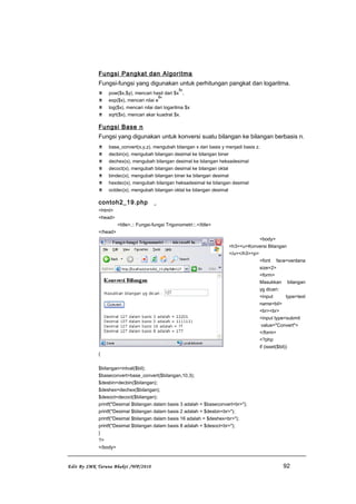 Fungsi Pangkat dan Algoritma
Fungsi-fungsi yang digunakan untuk perhitungan pangkat dan logaritma.
 pow($x,$y), mencari hasil dari $x
$y
.
 exp($x), mencari nilai e
$x
 log($x), mencari nilai dari logaritma $x
 sqrt($x), mencari akar kuadrat $x.
Fungsi Base n
Fungsi yang digunakan untuk konversi suatu bilangan ke bilangan berbasis n.
 base_convert(x,y,z), mengubah bilangan x dari basis y menjadi basis z.
 decbin(x), mengubah bilangan desimal ke bilangan biner
 dechex(x), mengubah bilangan desimal ke bilangan heksadesimal
 decoct(x), mengubah bilangan desimal ke bilangan oktal
 bindec(x), mengubah bilangan biner ke bilangan desimal
 hexdec(x), mengubah bilangan heksadesimal ke bilangan desimal
 octdec(x), mengubah bilangan oktal ke bilangan desimal
contoh2_19.php
<html>
<head>
<title>.:: Fungsi-fungsi Trigonometri::.</title>
</head>
<body>
<h3><u>Konversi Bilangan
</u></h3><p>
<font face=verdana
size=2>
<form>
Masukkan bilangan
yg dicari:
<input type=text
name=bil>
<br><br>
<input type=submit
value="Convert">
</form>
<?php
if (isset($bil))
{
$bilangan=intval($bil);
$baseconvert=base_convert($bilangan,10,3);
$desbin=decbin($bilangan);
$deshex=dechex($bilangan);
$desoct=decoct($bilangan);
printf("Desimal $bilangan dalam basis 3 adalah = $baseconvert<br>");
printf("Desimal $bilangan dalam basis 2 adalah = $desbin<br>");
printf("Desimal $bilangan dalam basis 16 adalah = $deshex<br>");
printf("Desimal $bilangan dalam basis 8 adalah = $desoct<br>");
}
?>
</body>
Edit By SMK Taruna Bhakti /WP/2010 92
 