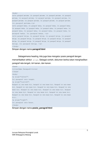 <body>
<p>Ini paragraf pertama. Ini paragraf pertama. Ini paragraf pertama. Ini paragraf
pertama. Ini paragraf pertama. Ini paragraf pertama. Ini paragraf pertama. Ini
paragraf pertama. Ini paragraf pertama. Ini paragraf pertama. Ini paragraf pertama.
Ini paragraf pertama.</p>
<p>Ini paragraf kedua. Ini paragraf kedua. Ini paragraf kedua. Ini paragraf kedua.
Ini paragraf kedua. Ini paragraf kedua. Ini paragraf kedua. Ini paragraf kedua. Ini
paragraf kedua. Ini paragraf kedua. Ini paragraf kedua. Ini paragraf kedua. Ini
paragraf kedua. Ini paragraf kedua. </p>
<p>Ini paragraf ketiga. Ini paragraf ketiga. Ini paragraf ketiga. Ini paragraf
ketiga. Ini paragraf ketiga. Ini paragraf ketiga. Ini paragraf ketiga. Ini paragraf
ketiga. Ini paragraf ketiga. Ini paragraf ketiga. Ini paragraf ketiga. Ini paragraf
ketiga. Ini paragraf ketiga. </p>
</body>
Simpan dengan nama paragraf.html
Sebagaimana heading, kita juga bisa mengatur posisi paragraf dengan
memanfaatkan atribut align. Sebagai contoh, dokumen berikut akan menghasilkan
paragraf rata tengah, kiri kanan, dan kanan.
<head>
<title>Demo Paragraf</title>
</head>
<body>
<p align="center">
Ini paragraf rata tengah.
<p align="justify">
Paragraf ini rata kanan kiri. Paragraf ini rata kanan kiri. Paragraf ini rata kanan
kiri. Paragraf ini rata kanan kiri. Paragraf ini rata kanan kiri. Paragraf ini rata
kanan kiri. Paragraf ini rata kanan kiri. Paragraf ini rata kanan kiri. Paragraf
ini rata kanan kiri. Paragraf ini rata kanan kiri. Paragraf ini rata kanan kiri.
Paragraf ini rata kanan kiri. Paragraf ini rata kanan kiri. Paragraf ini rata kanan
kiri.
<p align="right">
Ini paragraf rata kanan.
</body>
Simpan dengan nama posisi_paragraf.html
Jurusan Rekayasa Perangkat Lunak
SMK Widyagama Malang
5
 