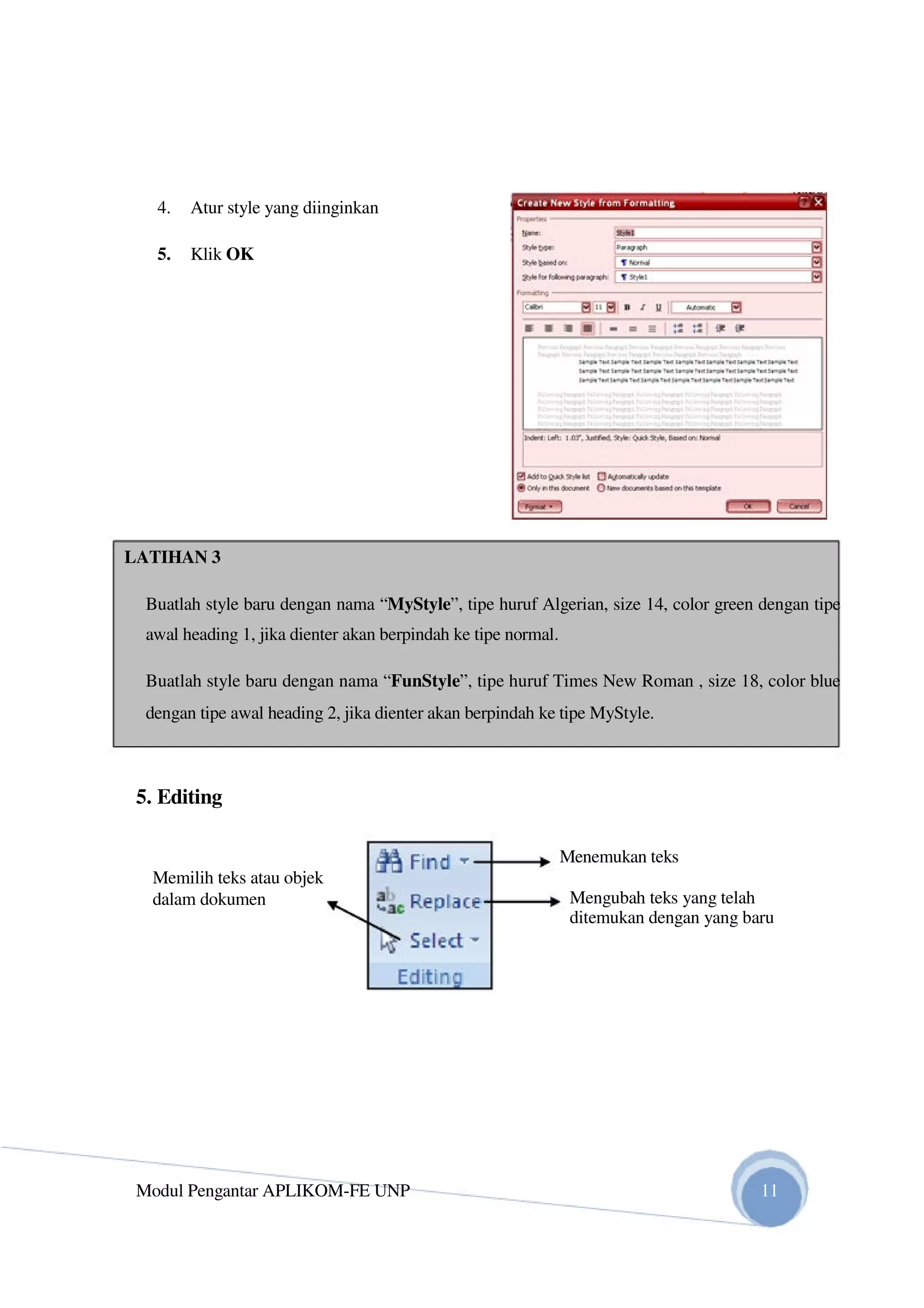 4. Atur style yang diinginkan
5. Klik OK
LATIHAN 3
Buatlah style baru dengan nama “MyStyle”, tipe huruf Algerian, size 14, color green dengan tipe
awal heading 1, jika dienter akan berpindah ke tipe normal.
Buatlah style baru dengan nama “FunStyle”, tipe huruf Times New Roman , size 18, color blue
dengan tipe awal heading 2, jika dienter akan berpindah ke tipe MyStyle.
5. Editing
Menemukan teks
Memilih teks atau objek
dalam dokumen Mengubah teks yang telah
ditemukan dengan yang baru
Modul Pengantar APLIKOM-FE UNP 11
 