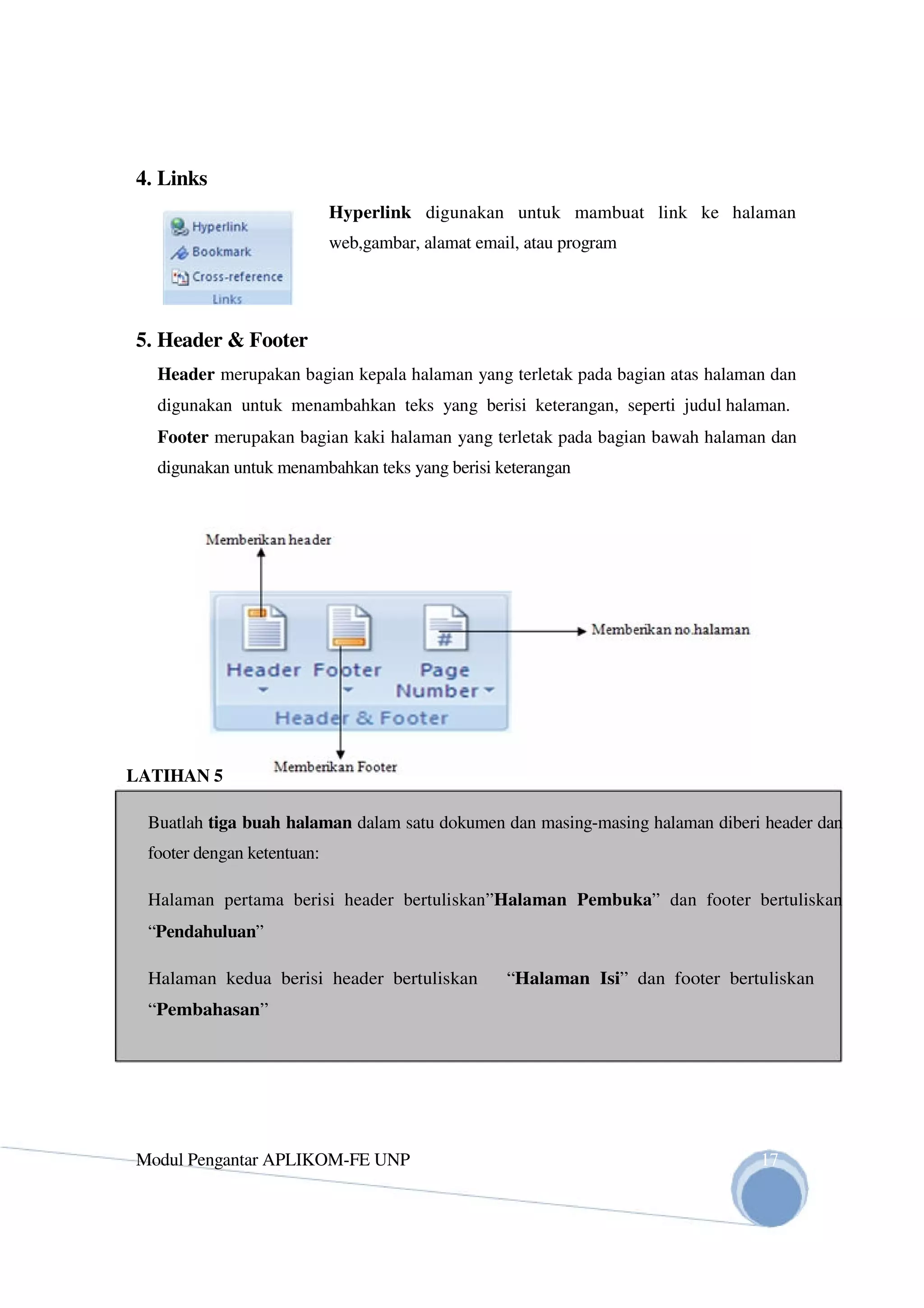4. Links
Hyperlink digunakan untuk mambuat link ke halaman
web,gambar, alamat email, atau program
5. Header & Footer
Header merupakan bagian kepala halaman yang terletak pada bagian atas halaman dan
digunakan untuk menambahkan teks yang berisi keterangan, seperti judul halaman.
Footer merupakan bagian kaki halaman yang terletak pada bagian bawah halaman dan
digunakan untuk menambahkan teks yang berisi keterangan
LATIHAN 5
Buatlah tiga buah halaman dalam satu dokumen dan masing-masing halaman diberi header dan
footer dengan ketentuan:
Halaman pertama berisi header bertuliskan”Halaman Pembuka” dan footer bertuliskan
“Pendahuluan”
Halaman kedua berisi header bertuliskan “Halaman Isi” dan footer bertuliskan
“Pembahasan”
Modul Pengantar APLIKOM-FE UNP 17
 