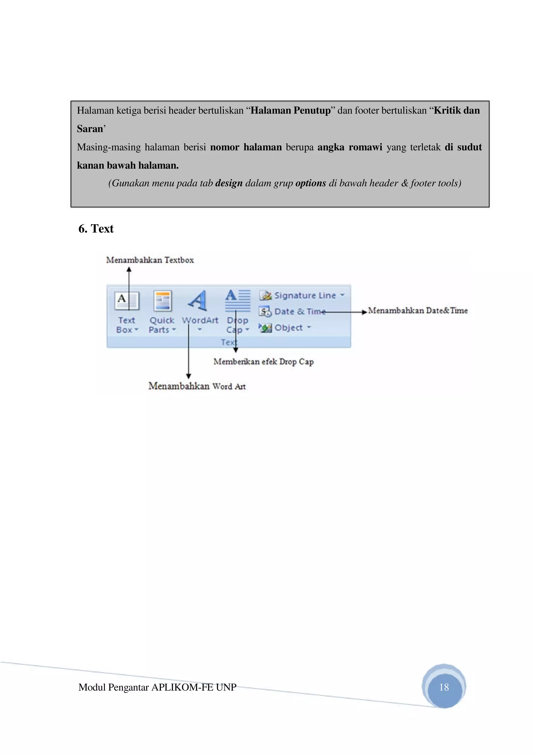 Halaman ketiga berisi header bertuliskan “Halaman Penutup” dan footer bertuliskan “Kritik dan
Saran’
Masing-masing halaman berisi nomor halaman berupa angka romawi yang terletak di sudut
kanan bawah halaman.
(Gunakan menu pada tab design dalam grup options di bawah header & footer tools)
6. Text
Modul Pengantar APLIKOM-FE UNP 18
 