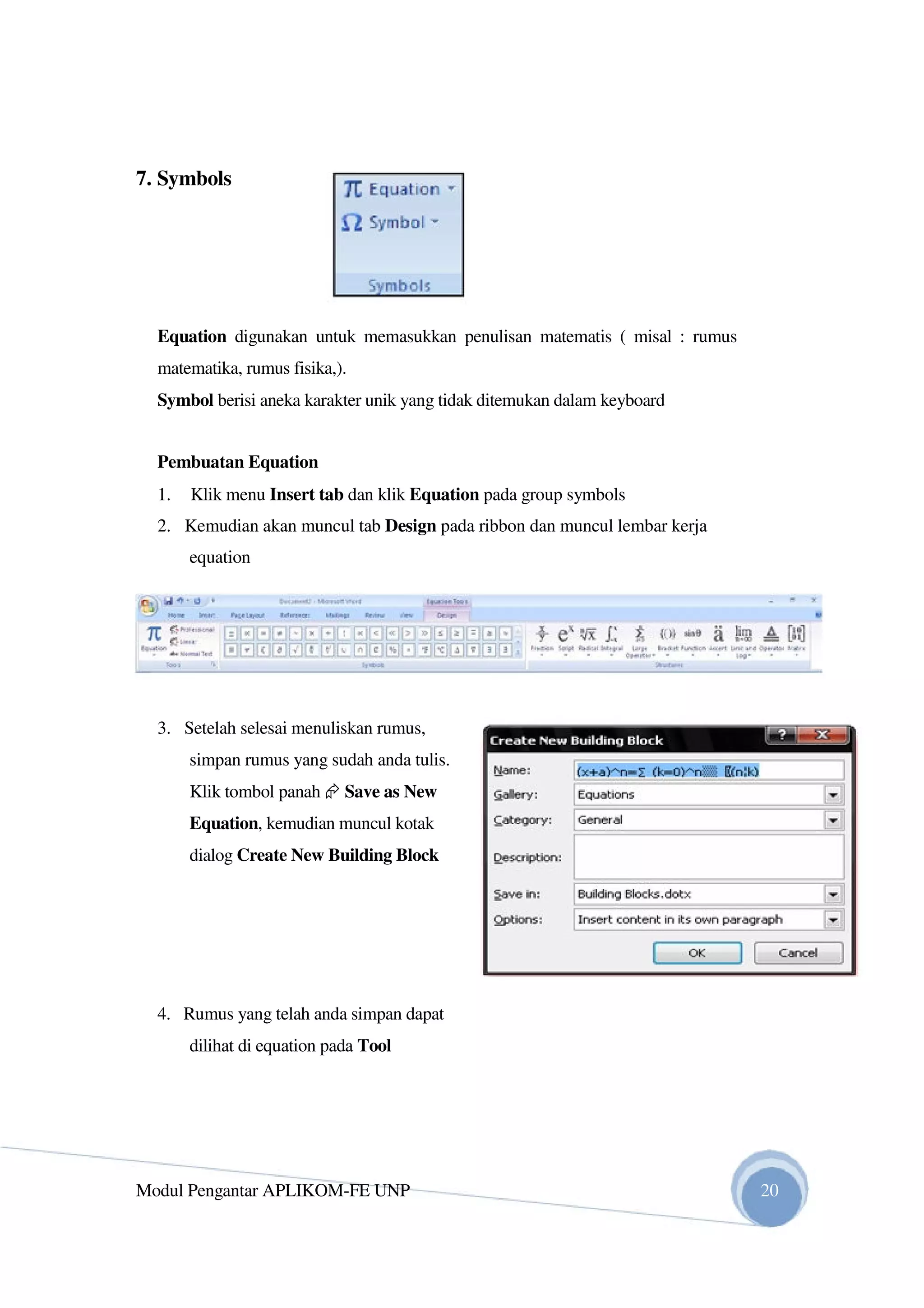 7. Symbols
Equation digunakan untuk memasukkan penulisan matematis ( misal : rumus
matematika, rumus fisika,).
Symbol berisi aneka karakter unik yang tidak ditemukan dalam keyboard
Pembuatan Equation
1. Klik menu Insert tab dan klik Equation pada group symbols
2. Kemudian akan muncul tab Design pada ribbon dan muncul lembar kerja
equation
3. Setelah selesai menuliskan rumus,
simpan rumus yang sudah anda tulis.
Klik tombol panah Save as New
Equation, kemudian muncul kotak
dialog Create New Building Block
4. Rumus yang telah anda simpan dapat
dilihat di equation pada Tool
Modul Pengantar APLIKOM-FE UNP 20
 
