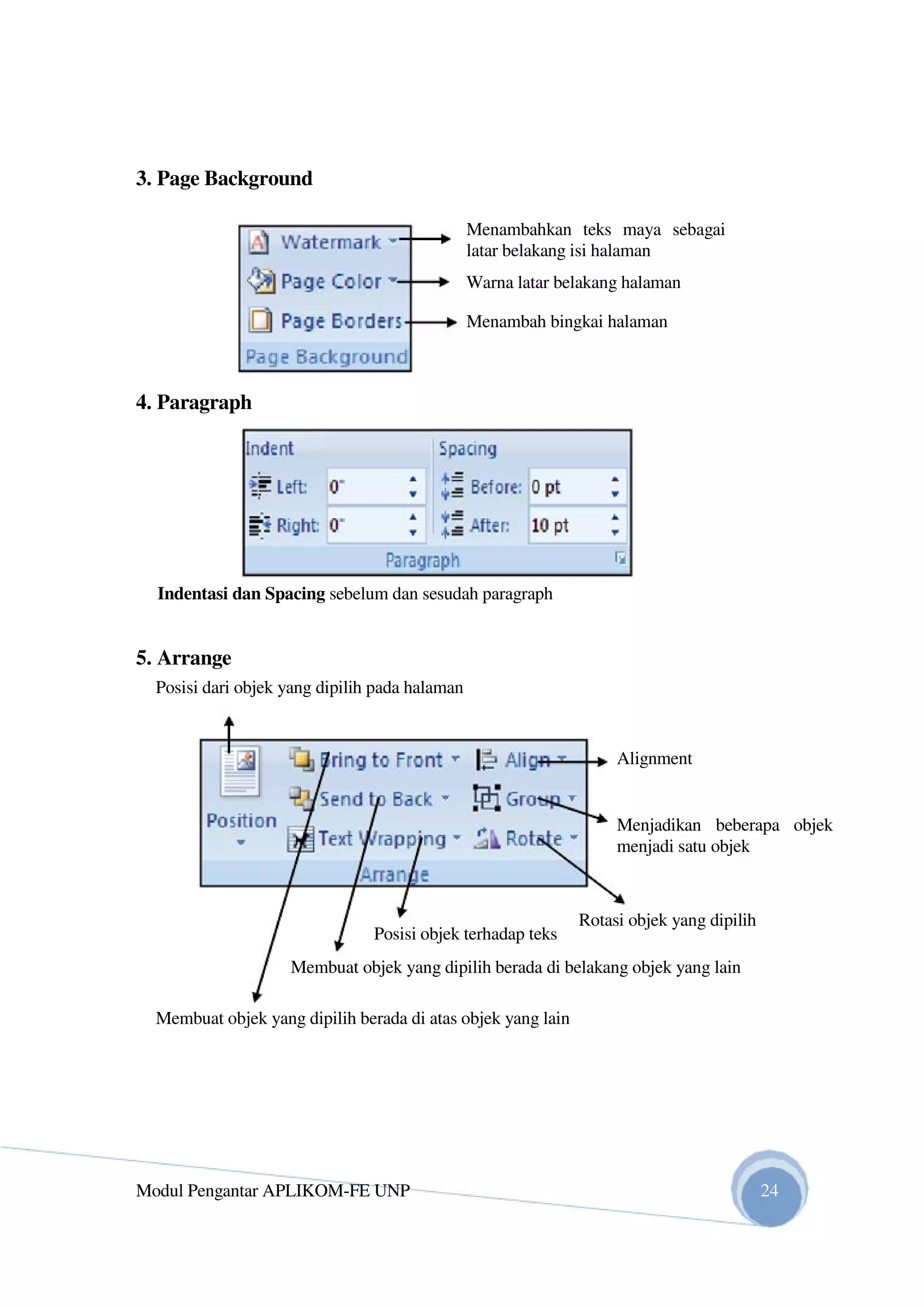 3. Page Background
Menambahkan teks maya sebagai
latar belakang isi halaman
Warna latar belakang halaman
Menambah bingkai halaman
4. Paragraph
Indentasi dan Spacing sebelum dan sesudah paragraph
5. Arrange
Posisi dari objek yang dipilih pada halaman
Alignment
Menjadikan beberapa objek
menjadi satu objek
Posisi objek terhadap teks
Rotasi objek yang dipilih
Membuat objek yang dipilih berada di belakang objek yang lain
Membuat objek yang dipilih berada di atas objek yang lain
Modul Pengantar APLIKOM-FE UNP 24
 