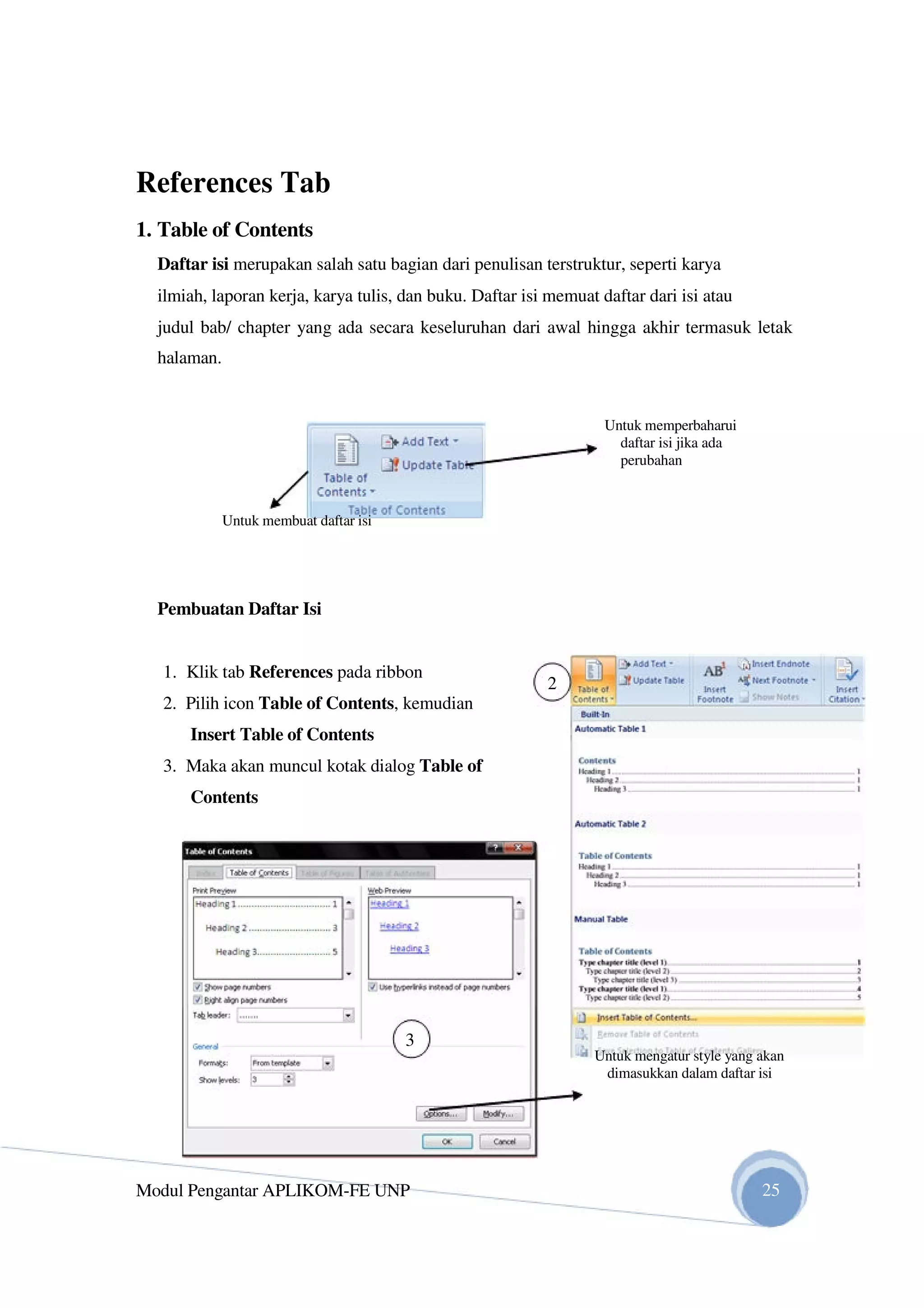 References Tab
1. Table of Contents
Daftar isi merupakan salah satu bagian dari penulisan terstruktur, seperti karya
ilmiah, laporan kerja, karya tulis, dan buku. Daftar isi memuat daftar dari isi atau
judul bab/ chapter yang ada secara keseluruhan dari awal hingga akhir termasuk letak
halaman.
Untuk memperbaharui
daftar isi jika ada
perubahan
Untuk membuat daftar isi
Pembuatan Daftar Isi
1. Klik tab References pada ribbon
2. Pilih icon Table of Contents, kemudian
Insert Table of Contents
3. Maka akan muncul kotak dialog Table of
Contents
3
Modul Pengantar APLIKOM-FE UNP
2
Untuk mengatur style yang akan
dimasukkan dalam daftar isi
25
 
