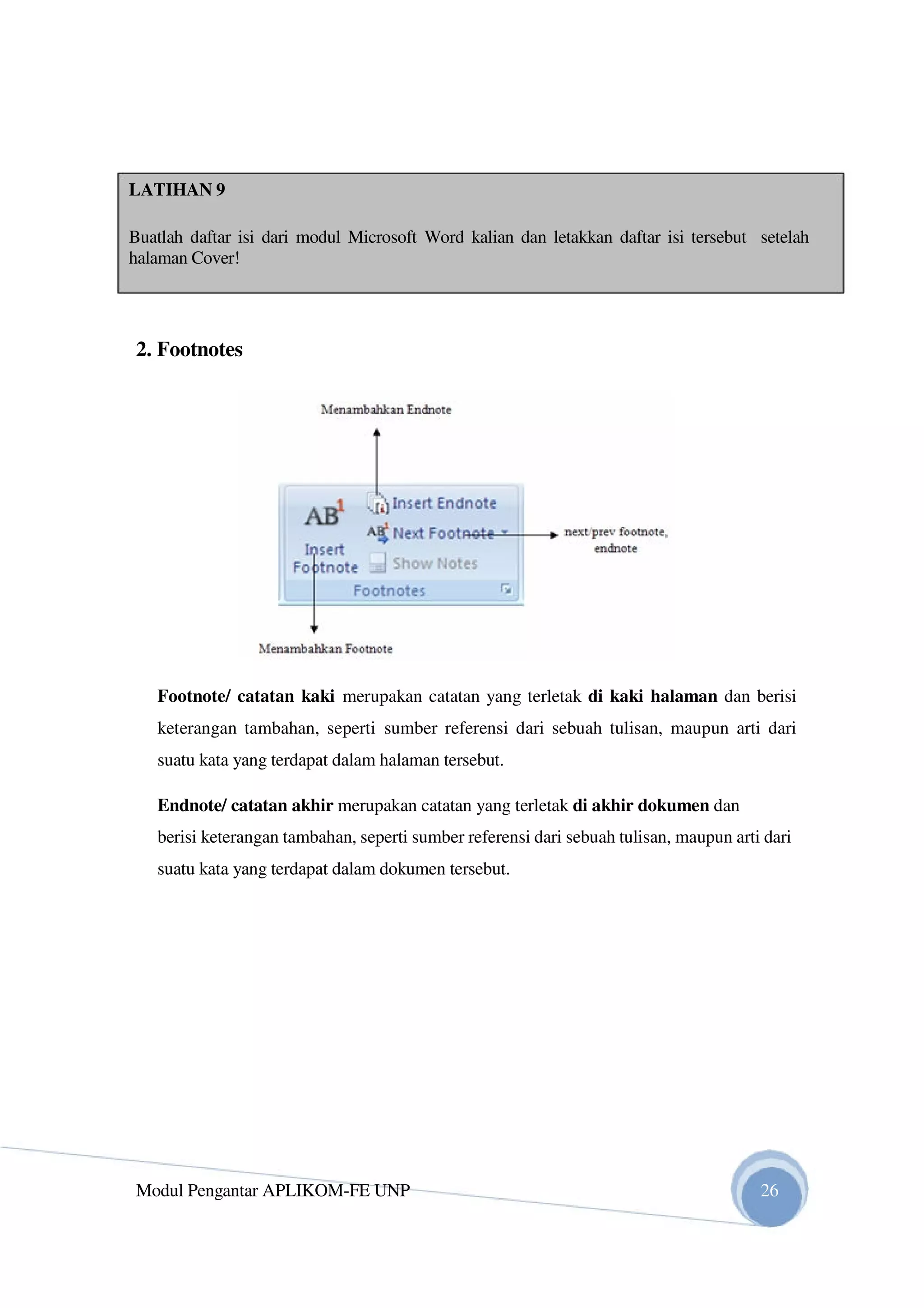 LATIHAN 9
Buatlah daftar isi dari modul Microsoft Word kalian dan letakkan daftar isi tersebut setelah
halaman Cover!
2. Footnotes
Footnote/ catatan kaki merupakan catatan yang terletak di kaki halaman dan berisi
keterangan tambahan, seperti sumber referensi dari sebuah tulisan, maupun arti dari
suatu kata yang terdapat dalam halaman tersebut.
Endnote/ catatan akhir merupakan catatan yang terletak di akhir dokumen dan
berisi keterangan tambahan, seperti sumber referensi dari sebuah tulisan, maupun arti dari
suatu kata yang terdapat dalam dokumen tersebut.
Modul Pengantar APLIKOM-FE UNP 26
 